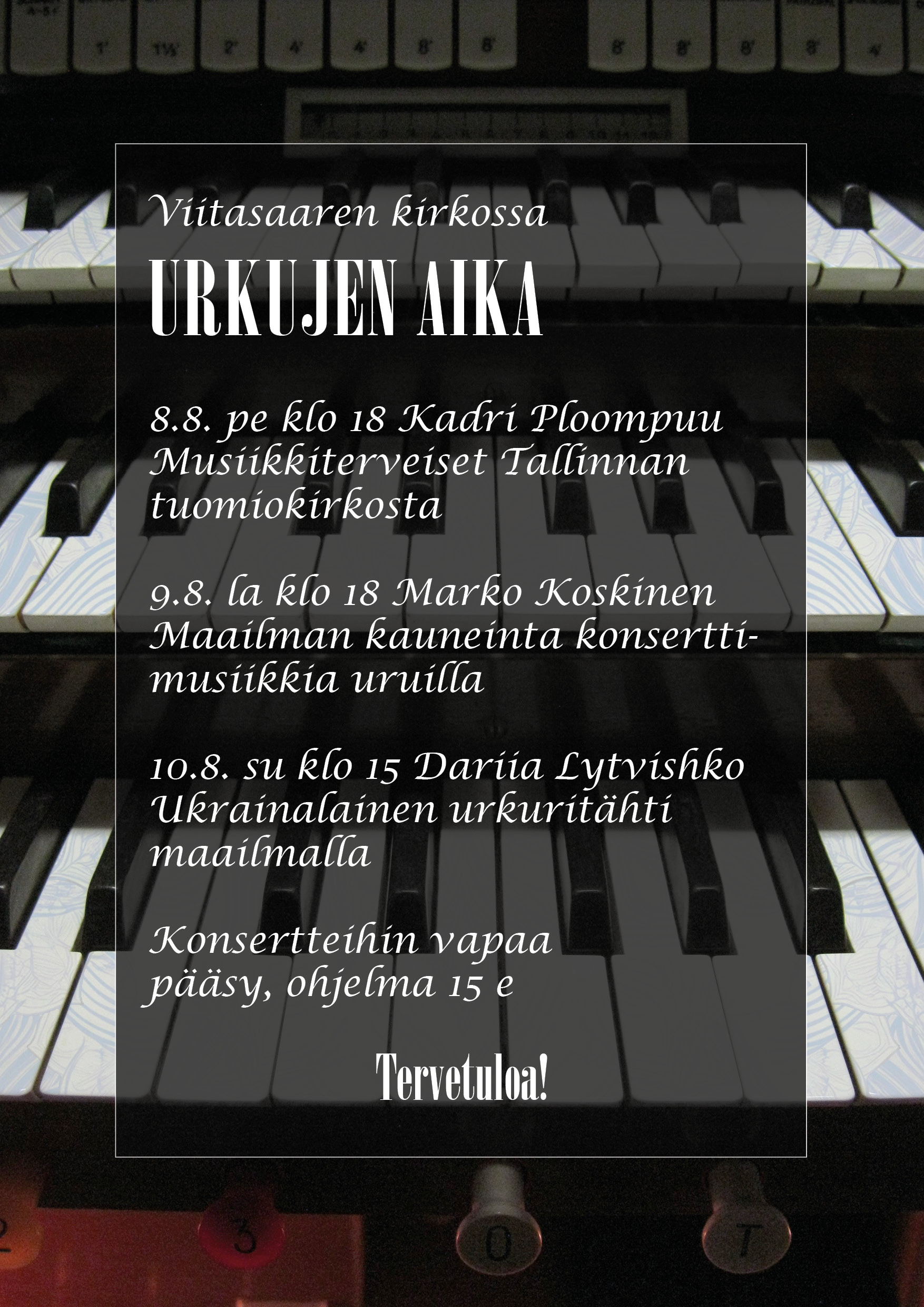 Urkujen aika -konsertti, Kadri Ploompuu Tiedot konserttisarjan muista konserteista: Viitasaaren kirkossa URKUJEN AIKA 8.8. pe klo 18 Kadri Ploompuu Musiikkiterveiset Tallinnan tuomiokirkosta 9.8. la klo 18 Marko Koskinen Maailman kauneinta konserttimusiikkia uruilla 10.8. su klo 15 Dariia Lytvishko Ukrainalainen urkuritähti maailmalla Konsertteihin vapaa pääsy